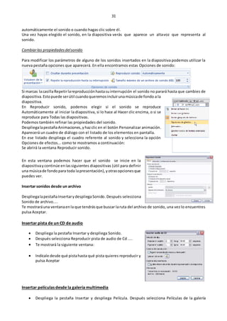 31
automáticamente el sonido o cuando hagas clic sobre él.
Una vez hayas elegido el sonido, en la diapositiva verás que aparece un altavoz que representa al
sonido.
Cambiarlas propiedadesdelsonido
Para modificar los parámetros de alguno de los sonidos insertados en la diapositiva podemos utilizar la
nueva pestaña opciones que aparecerá. En ella encontramos estas Opciones de sonido:
Si marcas lacasillaRepetirlareproducciónhastasuinterrupción el sonido no parará hasta que cambies de
diapositiva.Estopuede serútil cuandoqueremosincluirunamúsicade fondo a la
diapositiva.
En Reproducir sonido, podemos elegir si el sonido se reproduce
Automáticamente al iniciar la diapositiva, si lo hace al Hacer clic encima, o si se
reproduce para Todas las diapositivas.
Podemos también refinar las propiedades del sonido.
DespliegalapestañaAnimaciones,yhazclic en el botón Personalizar animación.
Aparecerá un cuadro de diálogo con el listado de los elementos en pantalla.
En ese listado despliega el cuadro referente al sonido y selecciona la opción
Opciones de efectos... como te mostramos a continuación:
Se abrirá la ventana Reproducir sonido.
En esta ventana podemos hacer que el sonido se inicie en la
diapositivaycontinúe enlassiguientes diapositivas (útil para definir
una músicade fondopara toda lapresentación),yotrasopcionesque
puedes ver.
Insertar sonidos desde un archivo
DespliegalapestañaInsertarydespliegaSonido. Después selecciona
Sonido de archivo....
Te mostraráuna ventanaenla que tendrásque buscar laruta del archivo de sonido, una vez lo encuentres
pulsa Aceptar.
Insertar pista de un CD de audio
 Despliega la pestaña Insertar y despliega Sonido.
 Después selecciona Reproducir pista de audio de Cd ....
 Te mostrará la siguiente ventana:
 Indícale desde qué pistahasta qué pista quieres reproducir y
pulsa Aceptar
Insertar películas desde la galería multimedia
 Despliega la pestaña Insertar y despliega Película. Después selecciona Películas de la galería
 