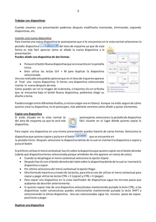 9
Trabajar con diapositivas
Cuando creamos una presentación podemos después modificarla insertando, eliminando, copiando
diapositivas, etc.
Insertar una nueva diapositiva
Para insertaruna nueva diapositiva te aconsejamos que si te encuentras en la vista normal selecciones la
pestaña diapositiva del área de esquema ya que de esta
forma es más fácil apreciar cómo se añade la nueva diapositiva a la
presentación.
Puedes añadir una diapositiva de dos formas:
 Pulsaenel botónNuevadiapositivaque se encuentraen la pestaña
Inicio.
 bien utiliza las teclas Ctrl + M para duplicar la diapositiva
seleccionada.
Una vez realizadoestopodrás apreciarque en el área de esquema aparece
al final una nueva diapositiva. Si tienes una diapositiva seleccionada
inserta la nueva después de esta.
Como puedes ver en la imagen de la derecha, si hacemos clic en la flecha
que se encuentra bajo el botón Nueva diapositiva, podremos elegir su
diseño o tema.
Puedesescogerentre diferentesdiseños,oinclusocargaruna en blanco. Aunque no estés seguro de cómo
quieres crear tu diapositiva, no te preocupes, más adelante veremos como añadir y quitar elementos.
Copiar una diapositiva
Si estás situado en la vista normal te aconsejamos selecciones la pestaña de diapositiva
del área de esquema ya que te será más fácil situarte en el lugar dónde quieres copiar la
diapositiva.
Para copiar una diapositiva en una misma presentación puedes hacerlo de varias formas: Selecciona la
diapositiva que quieres copiar y pulsa en el botón que se encuentra en
la pestaña Inicio. Después selecciona la diapositiva detrás de la cual se insertará la diapositiva a copiar y
pulsa el botón
Si prefieresutilizarel menúcontextual,hazclicsobre ladiapositivaque quierescopiarconel botónderecho
(sabrás qué diapositiva tienes seleccionada porque alrededor de ella aparece un marco de color).
 Cuando se despliegue el menú contextual selecciona la opción Copiar.
 Despuéshazcliccon el botónderechodel ratónsobre la diapositivadetrásde la cual se insertará la
diapositiva a copiar.
 Por último selecciona del menú contextual la opción Pegar.
 Otra formade hacerloesa travésde lasteclas,para elloenvez de utilizar el menú contextual para
copiar y pegar utiliza las teclas CTRL + C (copiar) y CTRL + V (pegar).
 Para copiar una diapositiva en la vista clasificador de diapositivas sigue los mismos pasos que
acabamos de describir anteriormente.
 Si quieres copiar más de una diapositiva selecciónalas manteniendo pulsada la tecla CTRL, si las
diapositivas están consecutivas puedes seleccionarlas manteniendo pulsada la tecla SHIFT y
seleccionando la última diapositiva. Una vez seleccionadas sigue los mismos pasos de copiar,
posicionar y pegar.
Duplicar una diapositiva
 
