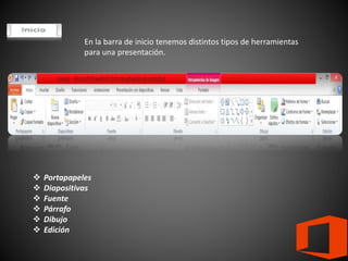 En la barra de inicio tenemos distintos tipos de herramientas
para una presentación.
 Portapapeles
 Diapositivas
 Fuente
 Párrafo
 Dibujo
 Edición
 