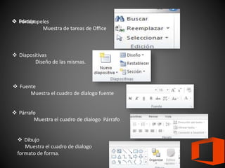  Portapapeles
Muestra de tareas de Office
 Diapositivas
Diseño de las mismas.
 Fuente
Muestra el cuadro de dialogo fuente
 Párrafo
Muestra el cuadro de dialogo Párrafo
 Dibujo
Muestra el cuadro de dialogo
formato de forma.
 Edición
 