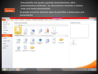 Esta pestaña nos ayuda a guardar presentaciones, abrir
presentaciones existentes, ver documentos recientes o incluso
crear una nueva presentación.
Se puede encontrar distintos tipos de plantillas y temas para una
presentación
 