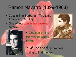 Ramon Navarro (1899-1968) Cast in The Barbarian, The Little American, Red Lily One of few  openly homosexual  actors Murdered  by brothers trying to find money One star on the  Hollywood Walk of Fame 
