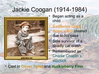 Jackie Coogan (1914-1984) Began acting as a child California Child Actor’s Bill  created due to his case Sole survivor of a deadly car crash Remembered as  Charlie Chaplin’s sidekick Cast in  Oliver Twist  and  Huckleberry Finn 