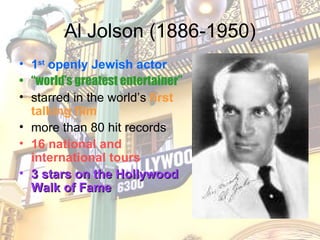 Al Jolson (1886-1950) 1 st  openly Jewish actor “ world’s greatest entertainer” starred in the world’s  first talking film more than 80 hit records 16 national and international tours 3 stars on the Hollywood Walk of Fame 