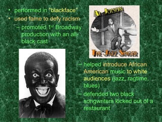 performed in  “blackface” used fame to defy racism promoted 1 st  Broadway production with an all-black cast helped  introduce African American  music  to white audiences  (jazz, ragtime, blues) defended two black songwriters kicked out of a restaurant 