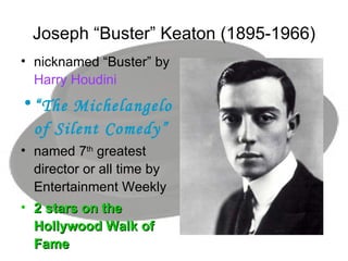 Joseph “Buster” Keaton (1895-1966) nicknamed “Buster” by  Harry Houdini  “ The Michelangelo of Silent Comedy” named 7 th  greatest director or all time by Entertainment Weekly 2 stars on the Hollywood Walk of Fame 