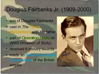 Douglas Fairbanks Jr. (1909-2000)  son of Douglas Fairbanks cast in  The  Three Musketeers  with his father part of  Operation Husky  in WW2 (invasion of Sicily) received 6 military awards made an  Honorary Knight Commander  of the British empire 