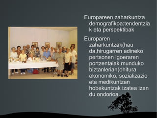 Europareen zaharkuntza
         demografikoa:tendentzia
         k eta perspektibak
        Europaren
         zaharkuntzak(hau
         da,hirugarren adineko
         pertsonen igoeraren
         portzentaiak munduko
         biztanlerian)ohitura
         ekonomiko, sozializazio
         eta medikuntzan
         hobekuntzak izatea izan
         du ondorioa.


     
 