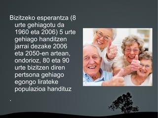 Bizitzeko esperantza (8
  urte gehiagotu da
  1960 eta 2006) 5 urte
  gehiago handitzen
  jarrai dezake 2006
  eta 2050-en artean,
  ondorioz, 80 eta 90
  urte bizitzen diren
  pertsona gehiago
  egongo lirateke
  populazioa handituz
.

                   
 