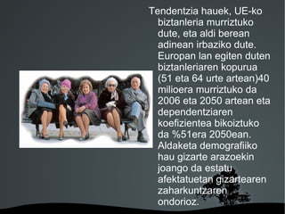Tendentzia hauek, UE-ko
          biztanleria murriztuko
          dute, eta aldi berean
          adinean irbaziko dute.
          Europan lan egiten duten
          biztanleriaren kopurua
          (51 eta 64 urte artean)40
          milioera murriztuko da
          2006 eta 2050 artean eta
          dependentziaren
          koefizientea bikoiztuko
          da %51era 2050ean.
          Aldaketa demografiiko
          hau gizarte arazoekin
          joango da estatu
          afektatuetan gizartearen
          zaharkuntzaren
          ondorioz.
     
 
