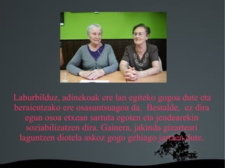 Laburbilduz, adinekoak ere lan egiteko gogoa dute eta
beraientzako ere osasuntsuagoa da. Bestalde, ez dira
   egun osoa etxean sartuta egoten eta jendearekin
   soziabilizatzen dira. Gainera, jakinda gizarteari
 laguntzen diotela askoz gogo gehiago jartzen dute.

                     
 