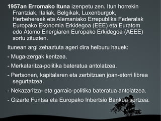 1957an Erromako Ituna izenpetu zen. Itun horrekin
  Frantziak, Italiak, Belgikak, Luxenburgok,
  Herbehereek eta Alemaniako Errepublika Federalak
  Europako Ekonomia Erkidegoa (EEE) eta Euratom
  edo Atomo Energiaren Europako Erkidegoa (AEEE)
  sortu zituzten.
Itunean argi zehaztuta ageri dira helburu hauek:
- Muga-zergak kentzea.
- Merkataritza-politika bateratua antolatzea.
- Pertsonen, kapitalaren eta zerbitzuen joan-etorri librea
  segurtatzea.
- Nekazaritza- eta garraio-politika bateratua antolatzea.
- Gizarte Funtsa eta Europako Inbertsio Bankua sortzea.


                        
 