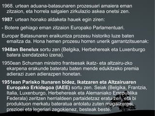 1968. urtean aduana-batasunaren prozesuari amaiera eman
  zitzaion, eta horrela salgaien zirkulazio askea onetsi zen.
1987. urtean honako aldaketa hauek egin ziren:
- Botere gehiago eman zitzaion Europako Parlamentuari.
Europar Batasunaren eraikuntza prozesu historiko luze baten
  emaitza da. Hona hemen prozesu horren unerik garrantzitsuenak:
1948an Benelux sortu zen (Belgika, Herbehereak eta Luxenburgo
  batera izendatzeko izena).
1950ean Schuman ministro frantsesak ikatz- eta altzairu-zko
  ekarpena erakunde bateratu baten mende edukitzeko premia
  adierazi zuen adierazpen honetan.
1951ean Parisko Itunaren bidez, Ikatzaren eta Altzairuaren
  Europako Erkidegoa (IAEE) sortu zen. Seiak (Belgika, Frantzia,
  Italia, Luxenburgo, Herbehereak eta Alemaniako Errepublika
  Federala) zeritzen herrialdeen partaidetzaz eratu zen, eta bi
  produktuon merkatu bateratua antolatu zuten muga-zergei,
  prezioei eta legeriari zegokienez, besteak beste.
                             
 