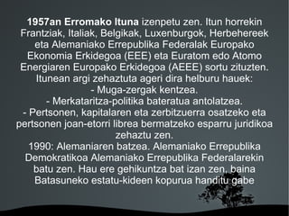 1957an Erromako Ituna izenpetu zen. Itun horrekin
 Frantziak, Italiak, Belgikak, Luxenburgok, Herbehereek
    eta Alemaniako Errepublika Federalak Europako
  Ekonomia Erkidegoa (EEE) eta Euratom edo Atomo
 Energiaren Europako Erkidegoa (AEEE) sortu zituzten.
    Itunean argi zehaztuta ageri dira helburu hauek:
                  - Muga-zergak kentzea.
       - Merkataritza-politika bateratua antolatzea.
 - Pertsonen, kapitalaren eta zerbitzuerra osatzeko eta
pertsonen joan-etorri librea bermatzeko esparru juridikoa
                        zehaztu zen.
   1990: Alemaniaren batzea. Alemaniako Errepublika
  Demokratikoa Alemaniako Errepublika Federalarekin
    batu zen. Hau ere gehikuntza bat izan zen, baina
    Batasuneko estatu-kideen kopurua handitu gabe


                       
 