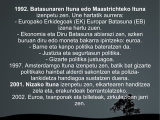 1992. Batasunaren Ituna edo Maastrichteko Ituna
            izenpetu zen. Une hartatik aurrera:
  - Europako Erkidegoak (EK) Europar Batasuna (EB)
                      izena hartu zuen.
   - Ekonomia eta Diru Batasuna abiarazi zen, azken
    buruan diru edo moneta bakarra ipintzeko: euroa.
         - Barne eta kanpo politika bateratzen da.
             - Justizia eta segurtasun politika.
                - Gizarte politika justuagoa.
1997. Amsterdamgo Ituna izenpetu zen, batik bat gizarte
     politikako hainbat alderdi sakontzen eta polizia-
          lankidetza handiagoa sustatzen duena.
2001. Nizako Ituna izenpetu zen, elkartearen handitzea
           zela eta, erakundeak berrantolatzeko.
 2002. Euroa, txanponak eta billeteak, zirkulazioan jarri
                             zen.

                       
 