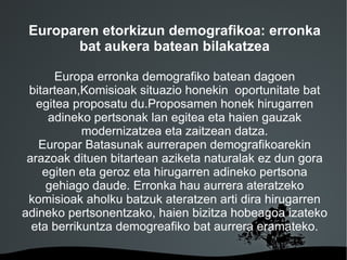 Europaren etorkizun demografikoa: erronka
       bat aukera batean bilakatzea

       Europa erronka demografiko batean dagoen
 bitartean,Komisioak situazio honekin oportunitate bat
   egitea proposatu du.Proposamen honek hirugarren
     adineko pertsonak lan egitea eta haien gauzak
            modernizatzea eta zaitzean datza.
   Europar Batasunak aurrerapen demografikoarekin
 arazoak dituen bitartean aziketa naturalak ez dun gora
    egiten eta geroz eta hirugarren adineko pertsona
     gehiago daude. Erronka hau aurrera ateratzeko
 komisioak aholku batzuk ateratzen arti dira hirugarren
adineko pertsonentzako, haien bizitza hobeagoa izateko
  eta berrikuntza demogreafiko bat aurrera eramateko.

                      
 