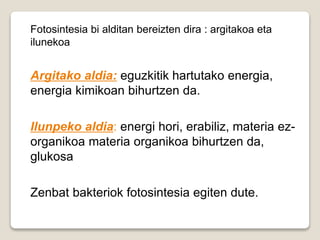 Fotosintesia bi alditan bereizten dira : argitakoa eta
ilunekoa
Argitako aldia: eguzkitik hartutako energia,
energia kimikoan bihurtzen da.
Ilunpeko aldia: energi hori, erabiliz, materia ez-
organikoa materia organikoa bihurtzen da,
glukosa
Zenbat bakteriok fotosintesia egiten dute.
 