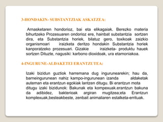 3-HONDAKIN- SUBSTANTZIAK ASKATZEA:
Arnasketaren hondorioz, bai eta elikagaiak. Berezko materia
bihurtzeko Prozesuaren ondorioz ere, hainbat substantzia sortzen
dira, eta Substantzia horiek, bilatuz gero, toxikoak zaizkio
organismoari iraizketa deritzo hondakin Substantzia horiek
kanporatzeko prozesuari. Gizakie iraizketa- produktu hauek
sortzen Dituzte, nagusiki: karbono dioxidoak, ura etamoniakoa.
4-INGURUNE-ALDAKETEI ERANTZUTEA:
Izaki bizidun guztiok harremana dug ingurunearekin; hau da,
barneingurunean nahiz kampo-ingurunean izanda aldaketak
auteman eta erantzun egokiak lantzen ditugu. Bi erantzun mota
ditugu izaki bizidunok: Bakunak eta kompexuak.erantzun bakuna
da adibidez, bakterioak argiran mugitzea;eta Erantzun
komplexuak,besteakbeste, zenbait animaliaren estalketa-errituak.
 
