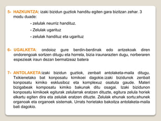 5- HAZKUNTZA: izaki bizidun guztiok handitu egiten gara bizitzan zehar. 3
modu duade:
- zelulak neurriz handituz.
- Zelulak ugarituz
- zelulak handituz eta ugarituz
6- UGALKETA: ondoioz gure berdin-berdinak edo antzekoak diren
ondorengoak sortzen ditugu eta horrela, bizia iraunarazten dugu, norberaren
espezieak iraun dezan bermatzeaz batera
7- ANTOLAKETA:izaki bizidun guztiok, zenbait antolaketa-maila ditugu.
Txikienetako bat konposatu kimikoei dagokie.izaki bizidunok zenbait
konposatu kimiko esklusiboz eta komplexuz osatuta gaude. Materi
bizigabeak komposatu kimiko bakunak ditu osagai. Izaki bizidunon
konposatu kimikoek egiturak zelularrak eratzen dituzte, egitura zelula horiek
elkartu egiten dira eta zelulak eratzen dituzte. Zelulak ehunak sortu;ehunek
organoak eta organoek sistemak. Urrats horietako bakoitza antolaketa-maila
bati dagokio.
 