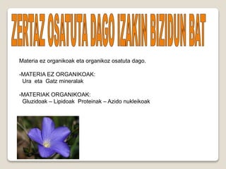 Materia ez organikoak eta organikoz osatuta dago.
-MATERIA EZ ORGANIKOAK:
Ura eta Gatz mineralak
-MATERIAK ORGANIKOAK:
Gluzidoak – Lipidoak Proteinak – Azido nukleikoak
 