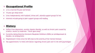  Occupational Profile
 JJ is a married 76 year-old female
 15 year gun shop owner
 Lives independently with husband, drives self, attends support groups 5x/wk.
 Interests include going to peer support groups and reading
 History
 Suffers from depression, anxiety, bipolar disorder, as well as chronic pain caused by
sciatica- severe to moderate- “never goes away”
 Currently taking Selective Serotonin Reuptake Inhibitors (SSRIs) an antidepressant &
Geodon, an antipsychotic
 Hospitalized 3 times since her 60’s due to the severity of her mental illnesses
 Has appointments 1x/3wks with doctor regarding chronic pain and 1x/wk with psychologist
 