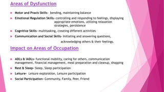 Areas of Dysfunction
 Motor and Praxis Skills- bending, maintaining balance
 Emotional Regulation Skills- controlling and responding to feelings, displaying
appropriate emotions, utilizing relaxation
strategies, persistence
 Cognitive Skills- multitasking, creating different activities
 Communication and Social Skills- Initiating and answering questions,
acknowledging others & their feelings.
Impact on Areas of Occupation
 ADLs & IADLs- functional mobility, caring for others, communication
management, financial management, meal preparation and cleanup, shopping
 Rest & Sleep- Sleep, Sleep participation
 Leisure- Leisure exploration, Leisure participation
 Social Participation- Community, Family, Peer, Friend
 