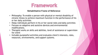 Rehabilitative Frame of Reference
• Philosophy: To enable a person with physical or mental disability of
chronic illness to achieve maximum function in the performance of his
or her daily activities
• Helps individuals perform in his or her social roles and daily activities
• Focuses on adaptive and assistive devices and environmental
modifications.
• Therapist works on skills and abilities, level of assistance or supervision
for client
• Includes purposeful activities and evaluates client’s interests, roles,
resources, environments, and support systems.
 