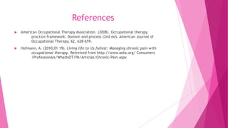 References
 American Occupational Therapy Association. (2008). Occupational therapy
practice framework: Domain and process (2nd ed). American Journal of
Occupational Therapy, 62, 628-659.
 Hofmann, A. (2010,01 19). Living life to its fullest: Managing chronic pain with
occupational therapy. Retreived from http://www.aota.org/ Consumers
/Professionals/WhatIsOT/PA/Articles/Chronic-Pain.aspx
 