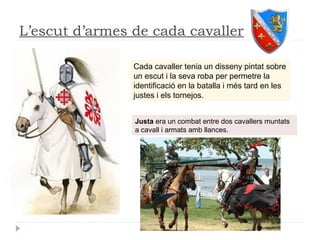 L’escut d’armes de cada cavaller
Cada cavaller tenia un disseny pintat sobre
un escut i la seva roba per permetre la
identificació en la batalla i més tard en les
justes i els tornejos.
Justa era un combat entre dos cavallers muntats
a cavall i armats amb llances.
 