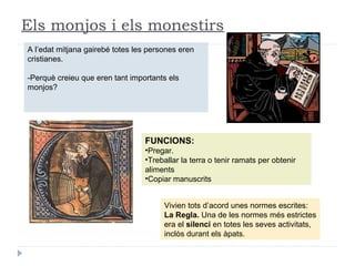 Els monjos i els monestirs
A l’edat mitjana gairebé totes les persones eren
cristianes.
-Perquè creieu que eren tant importants els
monjos?
FUNCIONS:
•Pregar.
•Treballar la terra o tenir ramats per obtenir
aliments
•Copiar manuscrits
Vivien tots d’acord unes normes escrites:
La Regla. Una de les normes més estrictes
era el silenci en totes les seves activitats,
inclòs durant els àpats.
 