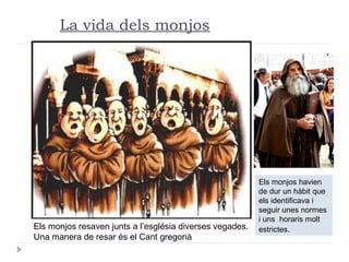 La vida dels monjos
Els monjos resaven junts a l’església diverses vegades.
Una manera de resar és el Cant gregorià
Els monjos havien
de dur un hàbit que
els identificava i
seguir unes normes
i uns horaris molt
estrictes.
 