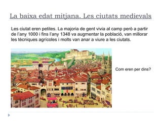 La baixa edat mitjana. Les ciutats medievals
Com eren per dins?
Les ciutat eren petites. La majoria de gent vivia al camp però a partir
de l’any 1000 i fins l’any 1348 va augmentar la població, van millorar
les tècniques agrícoles i molts van anar a viure a les ciutats.
 