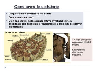 Com eren les ciutats
 De què estàven envoltades les ciutats
 Com eren els carrers?
 Quin lloc central de les ciutats estava envoltat d’edificis
importants com l’església o l’ajuntament i a més, s’hi celebraven
els mercats?
- Creieu que tenien
contenidors a l’edat
mitjana?
Les malalties
deurien ser
freqüents?
 