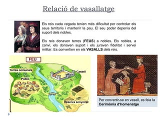 Els reis cada vegada tenien més dificultat per controlar els
seus territoris i mantenir la pau. El seu poder depenia del
suport dels nobles.
Els reis donaven terres (FEUS) a nobles. Els nobles, a
canvi, els donaven suport i els juraven fidelitat i servei
militar. Es convertien en els VASALLS dels reis.
Relació de vasallatge
Per convertir-se en vasall, es feia la
Cerimònia d'homenatge
 