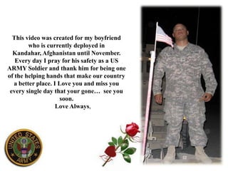 This video was created for my boyfriend who is currently deployed in Kandahar, Afghanistan until November. Every day I pray for his safety as a US ARMY Soldier and thank him for being one of the helping hands that make our country a better place. I Love you and miss you every single day that your gone…  see you soon.         Love Always, W I f e y 