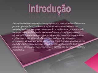 Este trabalho tem como objectivo aprofundar o tema de tal modo que nos permita, por um lado, conhecer e reflectir sobre a importância das tecnologias de informação e comunicação actualmente e, por outro lado, imaginar como serão daqui a centenas de anos. Assim, abordaremos alguns subtemas que nos parecem ser de grande importância para assim explicarmos a sua utilidade diária. Para cada um dos subtemas procurámos através dos meios disponíveis (enciclopédias, Internet, livros, etc.) dar a informação possível para o melhor conhecimento deste tema. Esperamos alcançar os nossos objectivos fazendo um trabalho completo e interessante.  