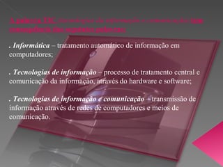 A palavra TIC  (tecnologias da informação e comunicação)  tem consequência das seguintes palavras: . Informática  –  tratamento automático de informação em computadores; . Tecnologias de informação  –  processo de tratamento central e comunicação da informação, através do hardware e software; . Tecnologias de informação e comunicação  –  transmissão de informação através de redes de computadores e meios de comunicação. 