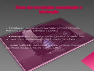 1 -  Computadores  – máquina que serve para receber e processar informação. Dentro deste assunto temos a informática e a Burótica. 2 -  Comunicação  – efeito de comunicar, partilhar e participar. Existem dois meios de comunicação através das tecnologias; as telecomunicações e telemática  3 –  Controlo e automação  – transformação de um processo manual em automático. Este processo é utilizado na robótica , e na CAD-CAM. 
