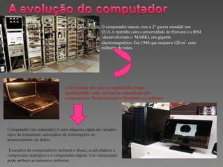 O computador nasceu com a 2º guerra mundial nos EUA.A marinha com a universidade de Harvard e a IBM  desenvolveram o  MARKI, um gigante electromagnético. Em 1944 que ocupava 120 m 3   com   milhares de redes. Com o passar dos anos os especialistas foram  aperfeiçoando  cada vez mais as capacidades dos computadores. Desenvolveram o Hardware e o software  Computador (ou ordenador) é uma máquina capaz de variados tipos de tratamento automático de informações ou processamento de dados. Exemplos de computadores incluem o ábaco, a calculadora o computador analógico e o computador digital. Um computador pode atribuir-se inúmeros atributos. 