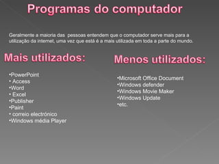 Geralmente a maioria das  pessoas entendem que o computador serve mais para a utilização da internet, uma vez que está é a mais utilizada em toda a parte do mundo.  PowerPoint Access  Word Excel  Publisher Paint correio electrónico Windows média Player Microsoft Office Document Windows defender Windows Movie Maker  Windows Update etc. 
