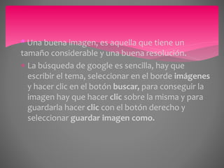 * Una buena imagen, es aquella que tiene un 
tamaño considerable y una buena resolución. 
 La búsqueda de google es sencilla, hay que 
escribir el tema, seleccionar en el borde imágenes 
y hacer clic en el botón buscar, para conseguir la 
imagen hay que hacer clic sobre la misma y para 
guardarla hacer clic con el botón derecho y 
seleccionar guardar imagen como. 
 