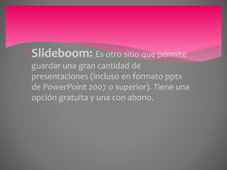 Slideboom: Es otro sitio que permite 
guardar una gran cantidad de 
presentaciones (incluso en formato pptx 
de PowerPoint 2007 o superior). Tiene una 
opción gratuita y una con abono. 
