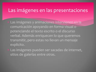 Las imágenes en las presentaciones 
 Las imágenes y animaciones intervienen en la 
comunicación apoyando en forma visual o 
potenciando el texto escrito o el discurso 
verbal. Además enriquecen lo que queremos 
transmitir, pero estas no llevan un mensaje 
explicito. 
 Las imágenes pueden ser sacadas de internet, 
sitios de galerías entre otras. 
 