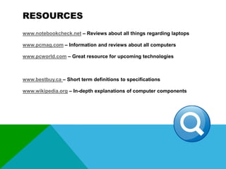 RESOURCES
www.notebookcheck.net – Reviews about all things regarding laptops
www.pcmag.com – Information and reviews about all computers
www.pcworld.com – Great resource for upcoming technologies

www.bestbuy.ca – Short term definitions to specifications
www.wikipedia.org – In-depth explanations of computer components

 