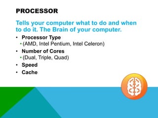 PROCESSOR
Tells your computer what to do and when
to do it. The Brain of your computer.
• Processor Type
• (AMD, Intel Pentium, Intel Celeron)
• Number of Cores
• (Dual, Triple, Quad)
• Speed
• Cache

 