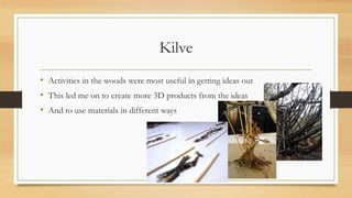 Kilve 
• Activities in the woods were most useful in getting ideas out 
• This led me on to create more 3D products from the ideas 
• And to use materials in different ways 
 