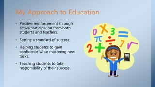 My Approach to Education
• Positive reinforcement through
active participation from both
students and teachers.
• Setting a standard of success.
• Helping students to gain
confidence while mastering new
tasks.
• Teaching students to take
responsibility of their success.
 