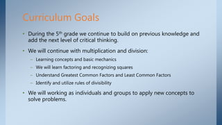 • During the 5th grade we continue to build on previous knowledge and
add the next level of critical thinking.
• We will continue with multiplication and division:
– Learning concepts and basic mechanics
– We will learn factoring and recognizing squares
– Understand Greatest Common Factors and Least Common Factors
– Identify and utilize rules of divisibility
• We will working as individuals and groups to apply new concepts to
solve problems.
Curriculum Goals
 