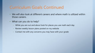 • We will also look at different careers and where math is utilized within
those careers.
• What can you do to help?
– While you are out and about look for places you use math each day
– Review weekly lesson plans posted on my website
– Contact me with any concerns you may have with your grade
Curriculum Goals Continued
 
