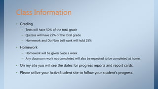 • Grading
– Tests will have 50% of the total grade
– Quizzes will have 25% of the total grade
– Homework and Do Now bell work will hold 25%
• Homework
– Homework will be given twice a week.
– Any classroom work not completed will also be expected to be completed at home.
• On my site you will see the dates for progress reports and report cards.
• Please utilize your ActiveStudent site to follow your student’s progress.
Class Information
 